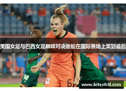 美国女足与巴西女足巅峰对决谁能在国际赛场上笑到最后